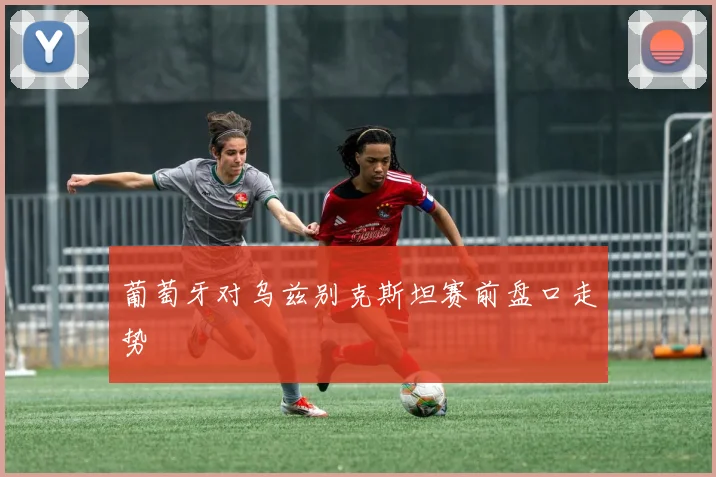葡萄牙对乌兹别克斯坦赛前盘口走势