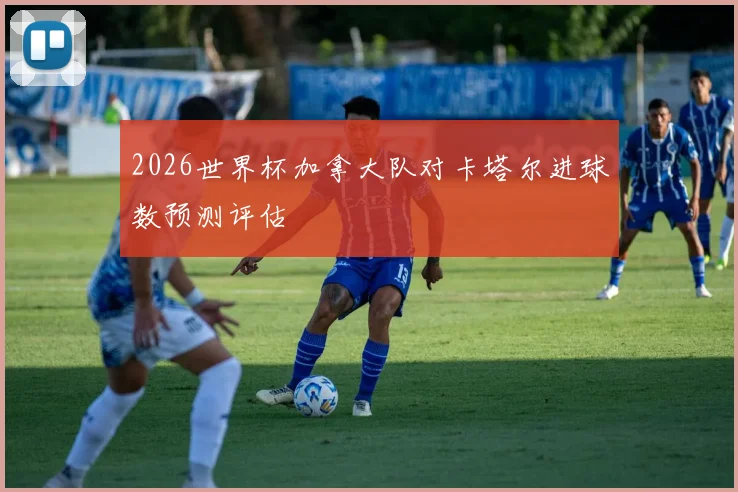 2026世界杯加拿大队对卡塔尔进球数预测评估