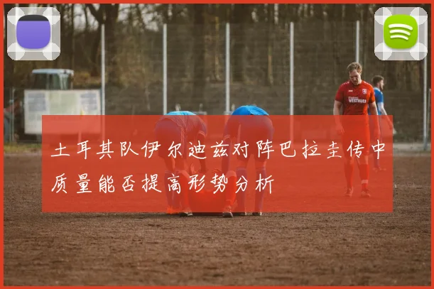 土耳其队伊尔迪兹对阵巴拉圭传中质量能否提高形势分析