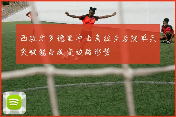 西班牙罗德里冲击乌拉圭后防单兵突破能否改变边路形势
