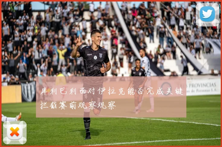 库利巴利面对伊拉克能否完成关键拦截赛前观察观察
