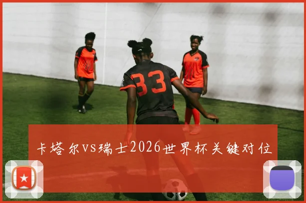 卡塔尔vs瑞士2026世界杯关键对位