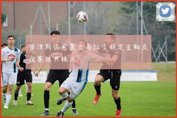 努涅斯伤愈复出乌拉圭锁定金靴友谊赛经典镜头