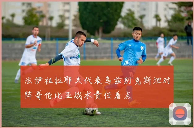 法伊祖拉耶夫代表乌兹别克斯坦对阵哥伦比亚战术责任看点