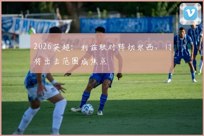 2026英超:利兹联对阵切尔西,门将出击范围成焦点