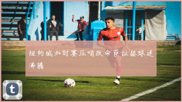 纽约城加时赛压哨改命萨拉赫球迷沸腾