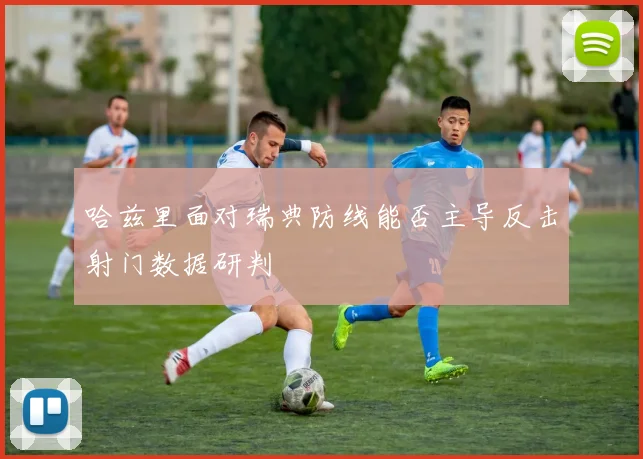 哈兹里面对瑞典防线能否主导反击射门数据研判