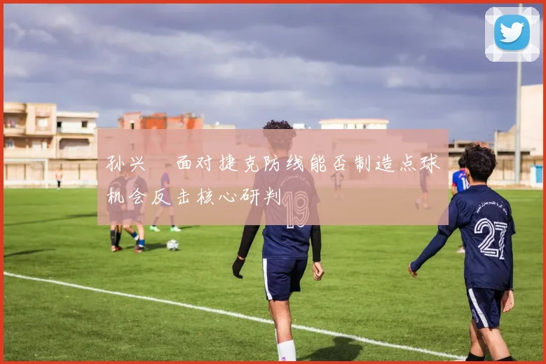 孙兴慜面对捷克防线能否制造点球机会反击核心研判