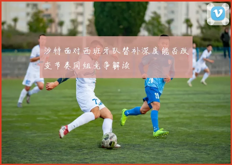 沙特面对西班牙队替补深度能否改变节奏同组竞争解读