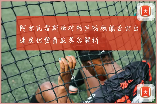 阿尔瓦雷斯面对约旦防线能否打出速度优势首发悬念解析