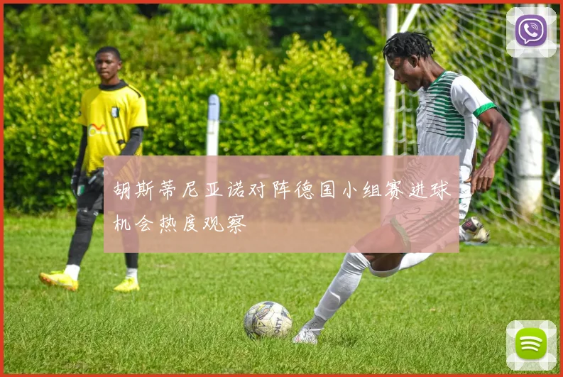 胡斯蒂尼亚诺对阵德国小组赛进球机会热度观察