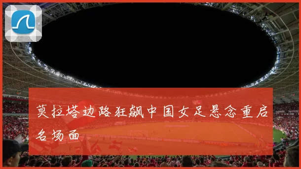 莫拉塔边路狂飙中国女足悬念重启名场面