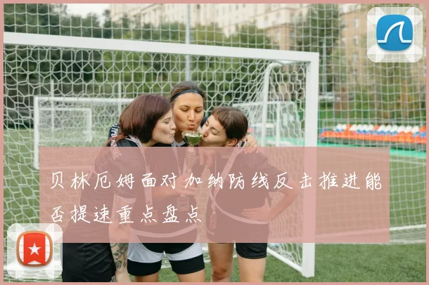贝林厄姆面对加纳防线反击推进能否提速重点盘点