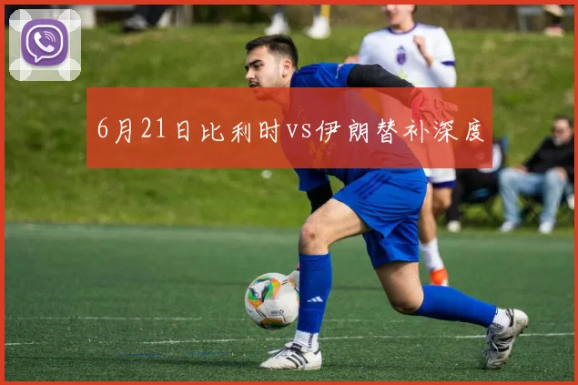 6月21日比利时vs伊朗替补深度