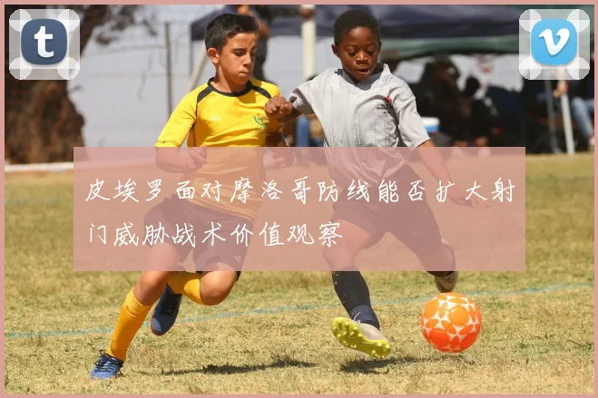 皮埃罗面对摩洛哥防线能否扩大射门威胁战术价值观察