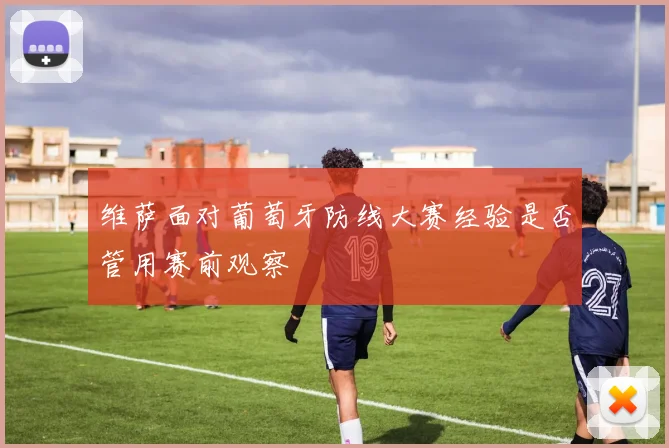 维萨面对葡萄牙防线大赛经验是否管用赛前观察