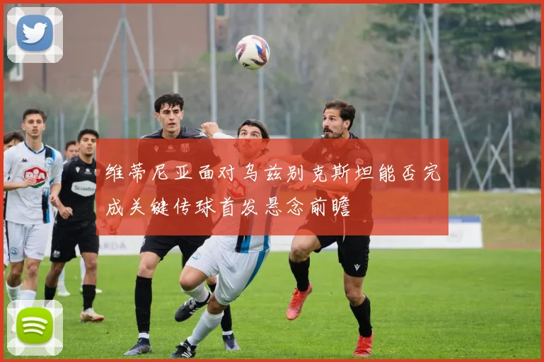 维蒂尼亚面对乌兹别克斯坦能否完成关键传球首发悬念前瞻
