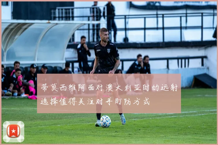 蒂莫西维阿面对澳大利亚时的远射选择值得关注对手盯防方式