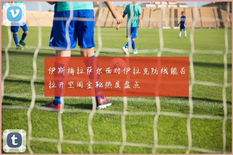 伊斯梅拉萨尔面对伊拉克防线能否拉开空间金靴热度盘点