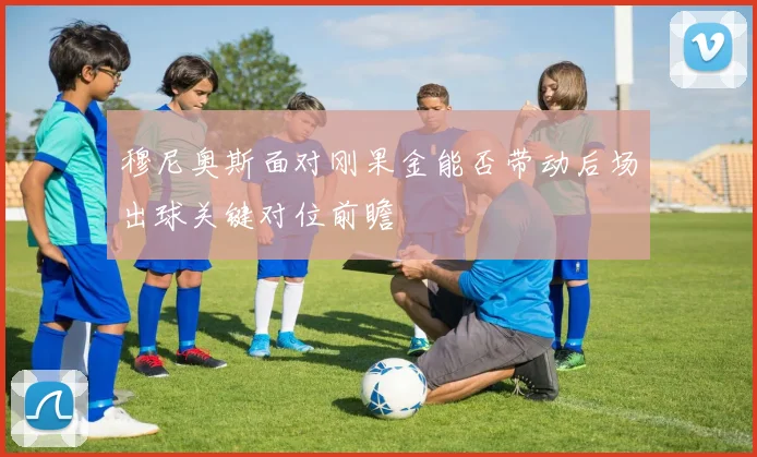 穆尼奥斯面对刚果金能否带动后场出球关键对位前瞻