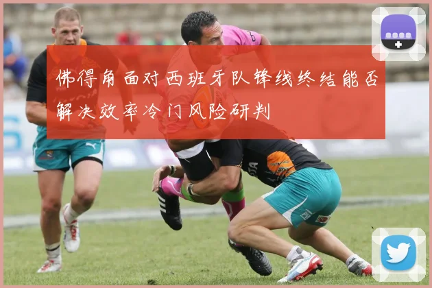 佛得角面对西班牙队锋线终结能否解决效率冷门风险研判