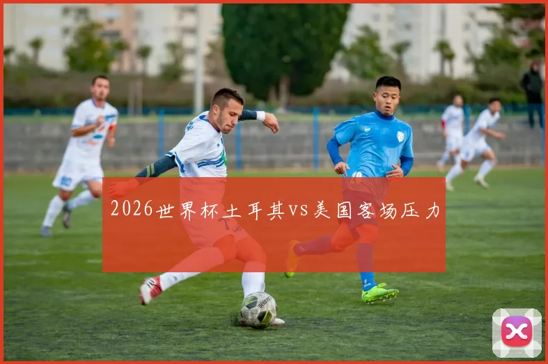 2026世界杯土耳其vs美国客场压力