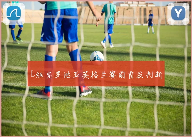 L组克罗地亚英格兰赛前首发判断