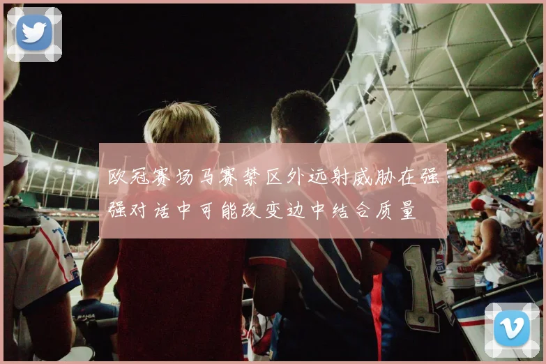 欧冠赛场马赛禁区外远射威胁在强强对话中可能改变边中结合质量