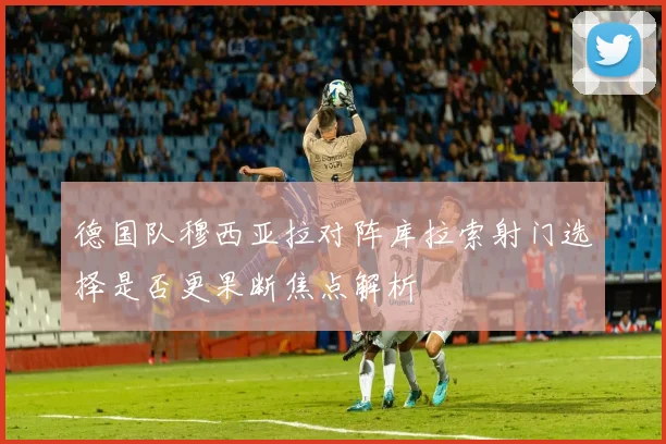 德国队穆西亚拉对阵库拉索射门选择是否更果断焦点解析