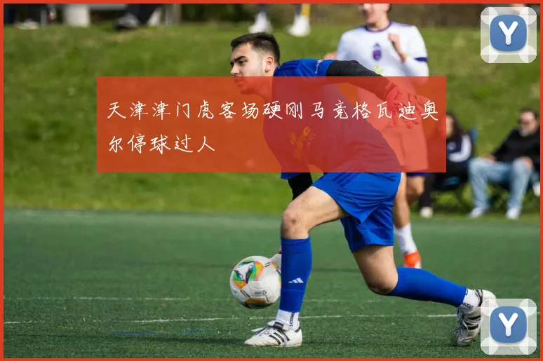 天津津门虎客场硬刚马竞格瓦迪奥尔停球过人