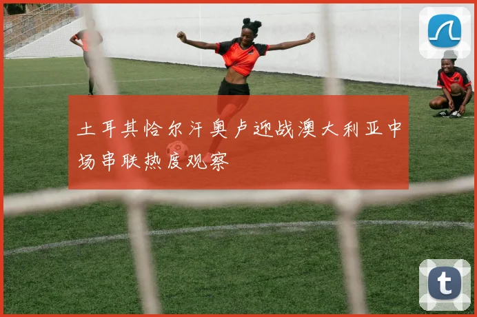土耳其恰尔汗奥卢迎战澳大利亚中场串联热度观察