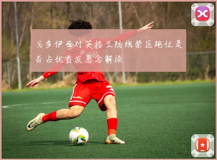 戈多伊面对英格兰防线禁区跑位是否占优首发悬念解读