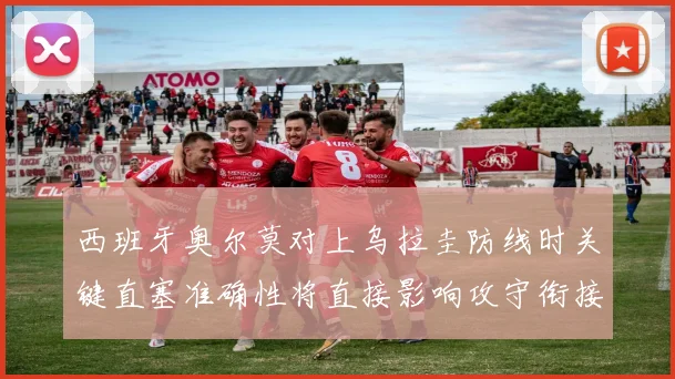 西班牙奥尔莫对上乌拉圭防线时关键直塞准确性将直接影响攻守衔接