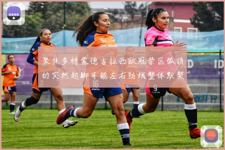 聚焦多特蒙德吉拉西欧冠禁区弧顶的突然起脚可能左右防线整体默契