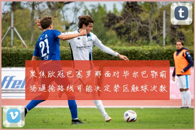 聚焦欧冠巴塞罗那面对毕尔巴鄂前场逼抢路线可能决定禁区触球次数