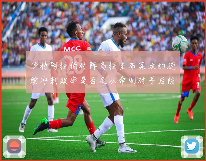 沙特阿拉伯对阵乌拉圭布莱坎的连续冲刺效率是否足以牵制对手后防