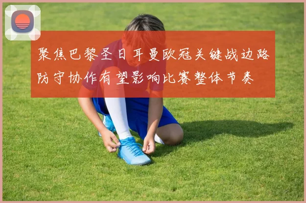 聚焦巴黎圣日耳曼欧冠关键战边路防守协作有望影响比赛整体节奏