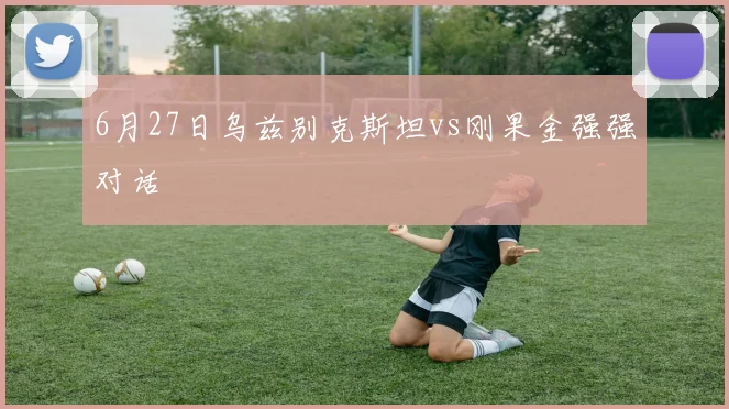 6月27日乌兹别克斯坦vs刚果金强强对话