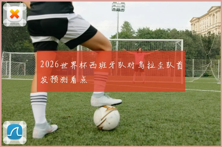 2026世界杯西班牙队对乌拉圭队首发预测看点