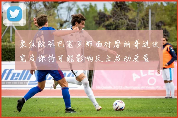聚焦欧冠巴塞罗那面对摩纳哥进攻宽度保持可能影响反击启动质量