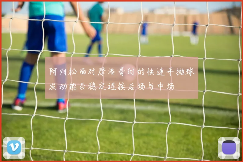 阿利松面对摩洛哥时的快速手抛球发动能否稳定连接后场与中场