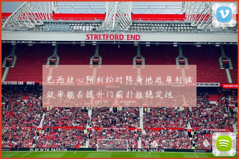 巴西核心阿利松对阵海地近角封堵效率能否提升门前扑救稳定性