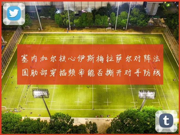 塞内加尔核心伊斯梅拉萨尔对阵法国肋部穿插频率能否撕开对手防线