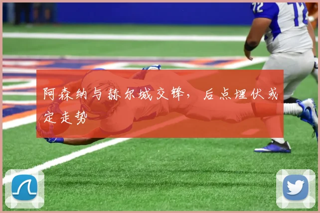 阿森纳与赫尔城交锋,后点埋伏或定走势