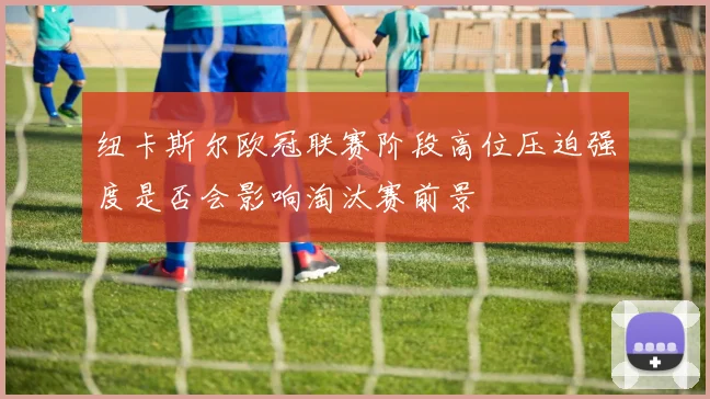 纽卡斯尔欧冠联赛阶段高位压迫强度是否会影响淘汰赛前景