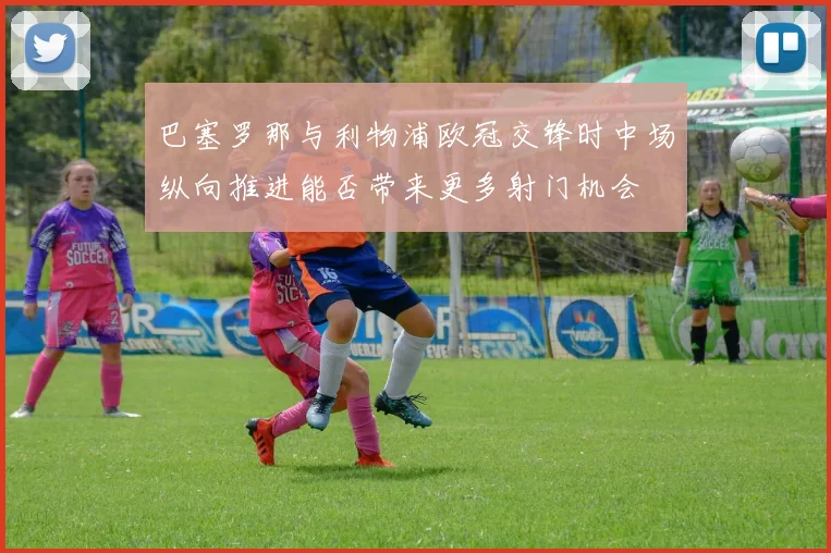巴塞罗那与利物浦欧冠交锋时中场纵向推进能否带来更多射门机会