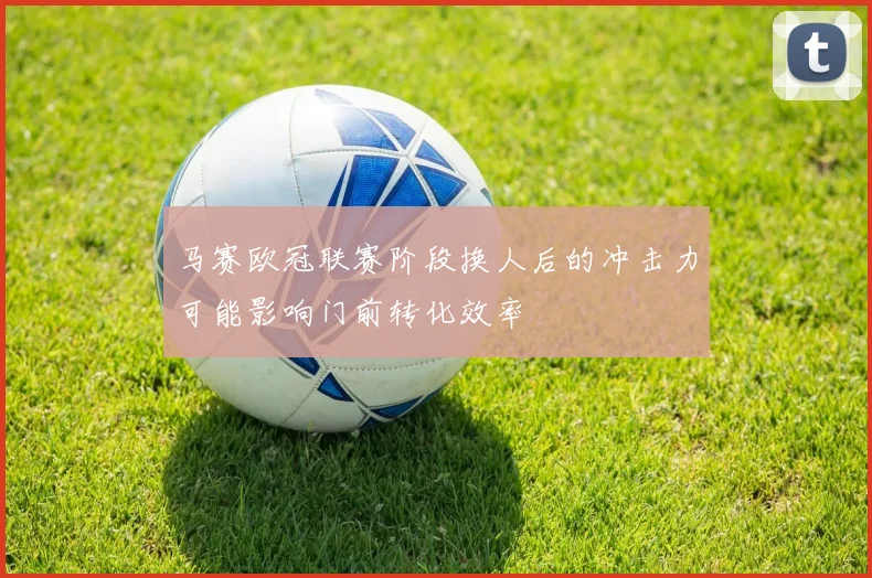 马赛欧冠联赛阶段换人后的冲击力可能影响门前转化效率