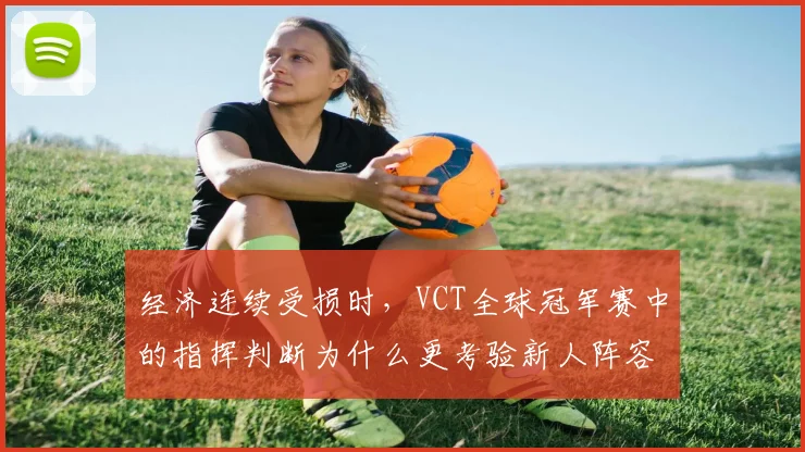经济连续受损时，VCT全球冠军赛中的指挥判断为什么更考验新人阵容