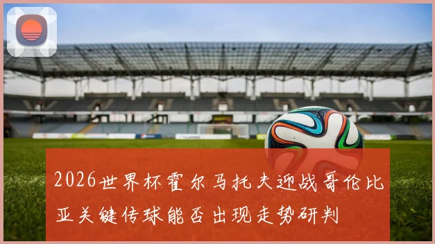 2026世界杯霍尔马托夫迎战哥伦比亚关键传球能否出现走势研判
