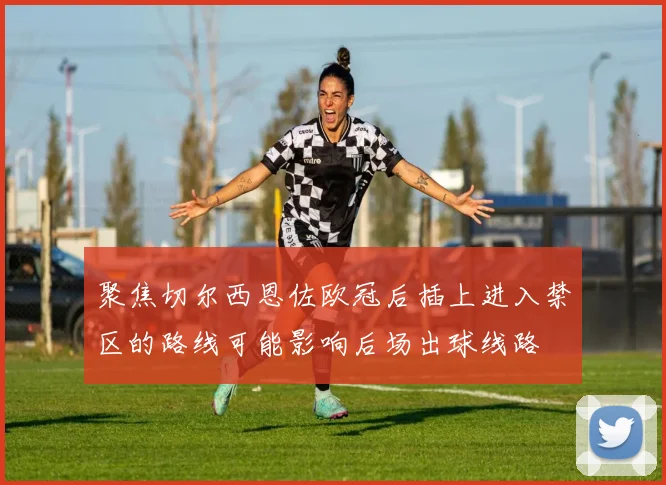 聚焦切尔西恩佐欧冠后插上进入禁区的路线可能影响后场出球线路